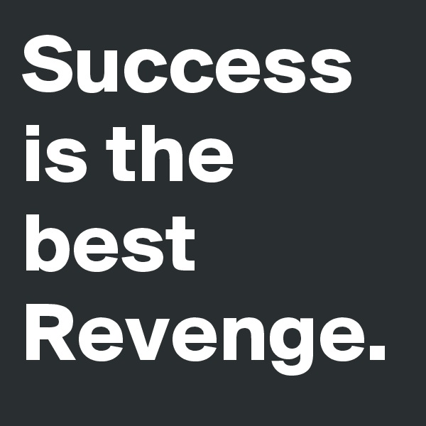 Success is the best Revenge.