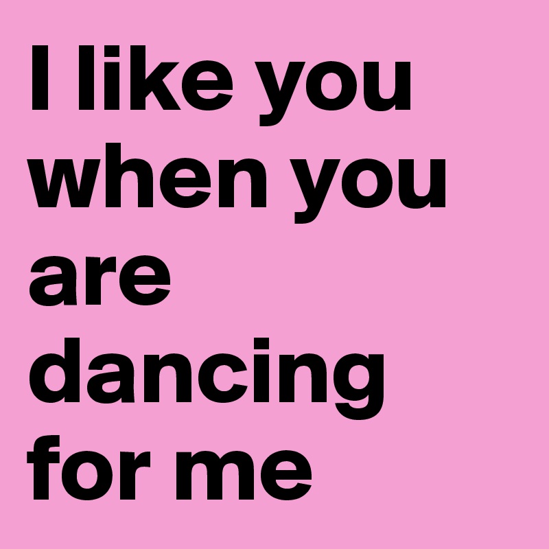 I like you when you are dancing for me 