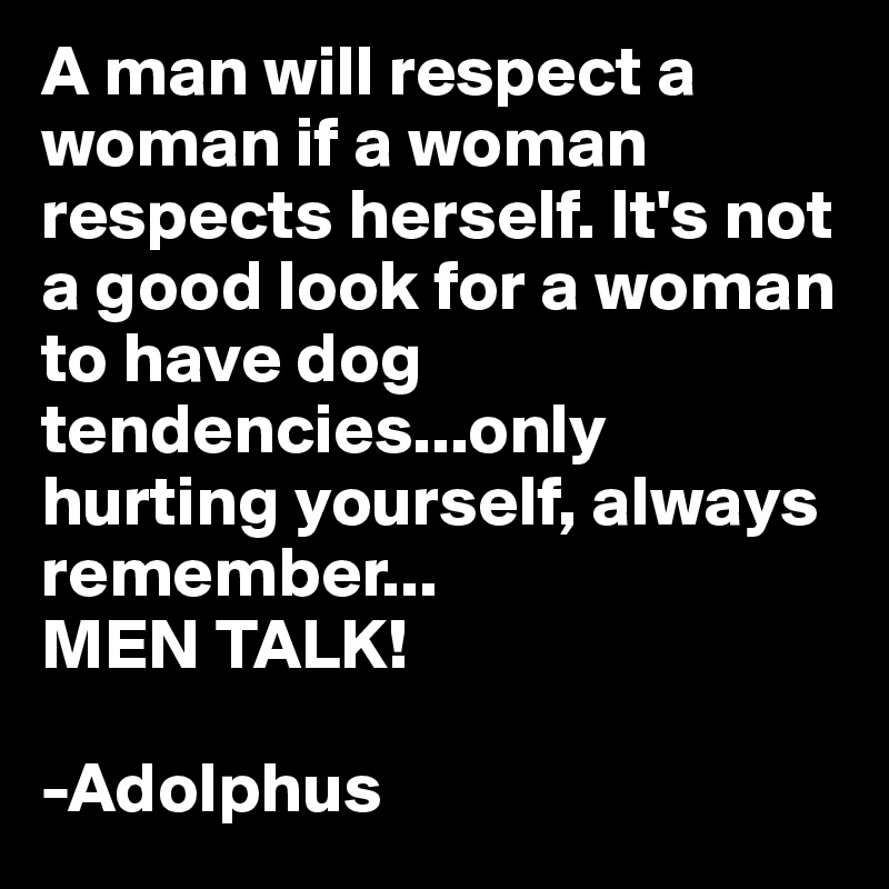 A man will respect a woman if a woman respects herself. It's not a good look for a woman to have dog tendencies...only hurting yourself, always remember...
MEN TALK!

-Adolphus