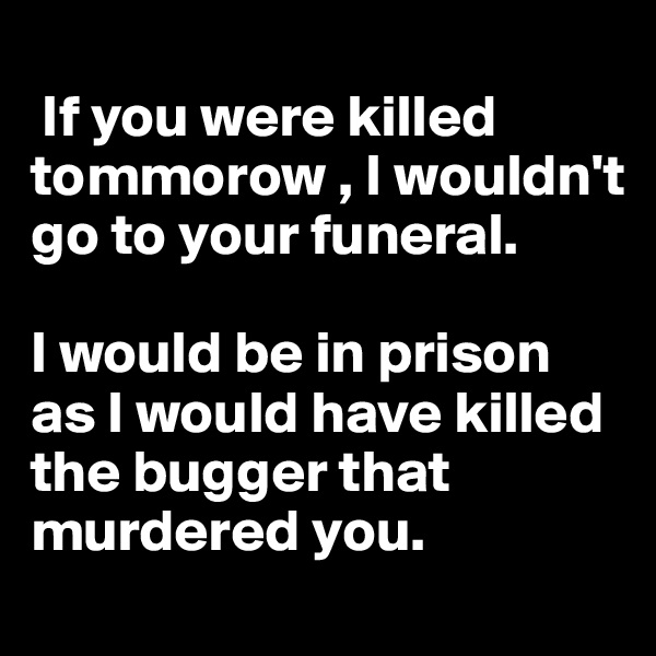 
 If you were killed tommorow , I wouldn't go to your funeral.

I would be in prison as I would have killed the bugger that murdered you.