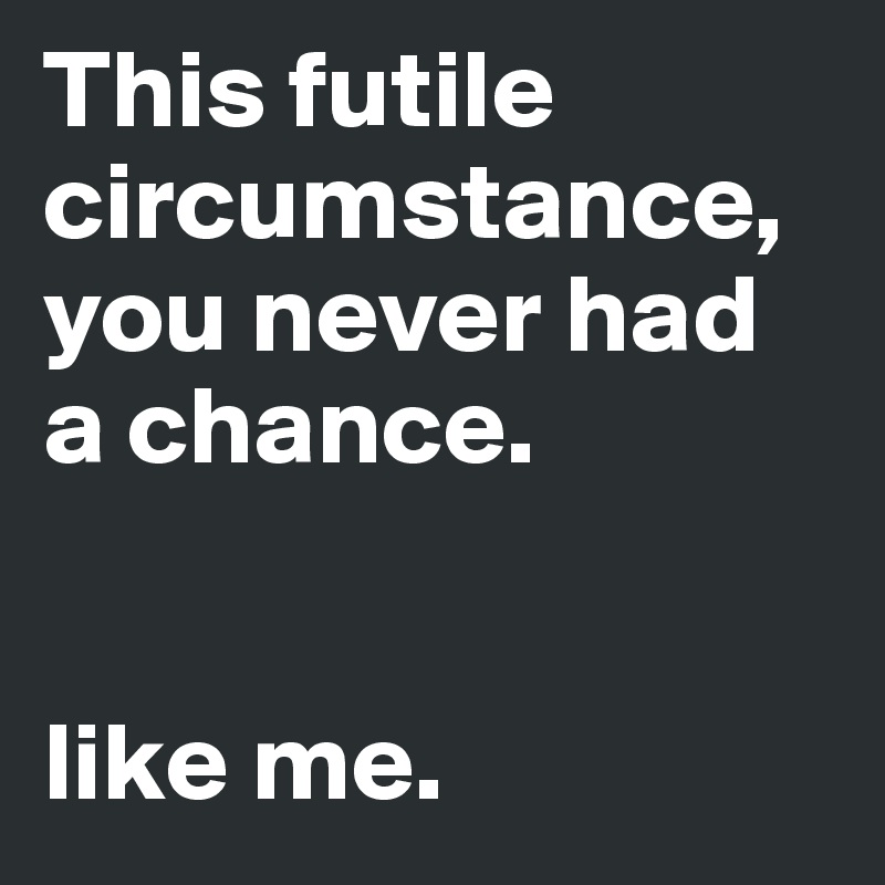 This futile circumstance, you never had a chance. 


like me. 