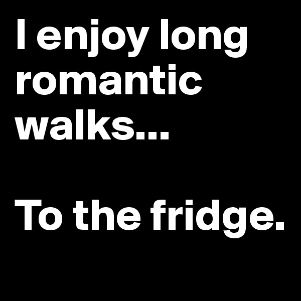 I enjoy long romantic walks...

To the fridge.