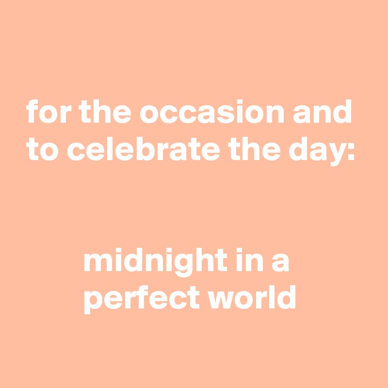 

 for the occasion and
 to celebrate the day:


         midnight in a
         perfect world
