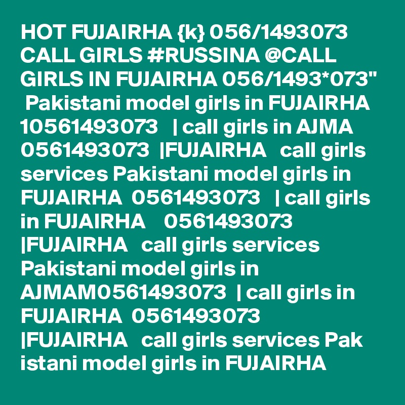 HOT FUJAIRHA {k} 056/1493073 CALL GIRLS #RUSSINA @CALL GIRLS IN FUJAIRHA 056/1493*073"  Pakistani model girls in FUJAIRHA   10561493073   | call girls in AJMA 0561493073  |FUJAIRHA   call girls services Pakistani model girls in FUJAIRHA  0561493073   | call girls in FUJAIRHA    0561493073   |FUJAIRHA   call girls services Pakistani model girls in AJMAM0561493073  | call girls in FUJAIRHA  0561493073   |FUJAIRHA   call girls services Pak istani model girls in FUJAIRHA   