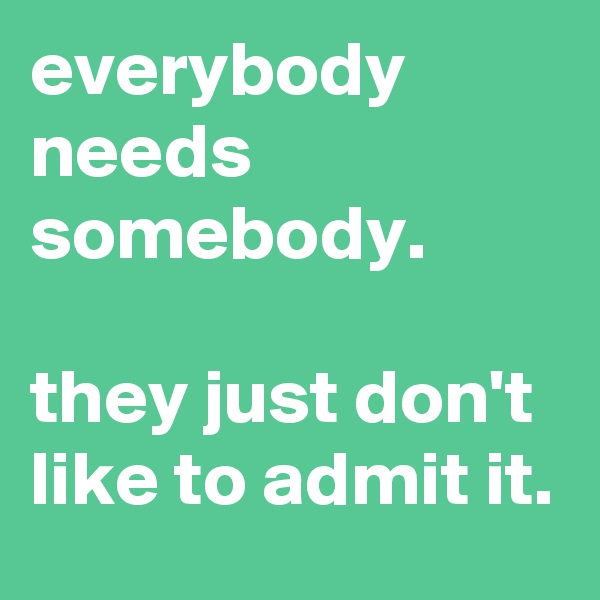 everybody needs somebody.

they just don't like to admit it.