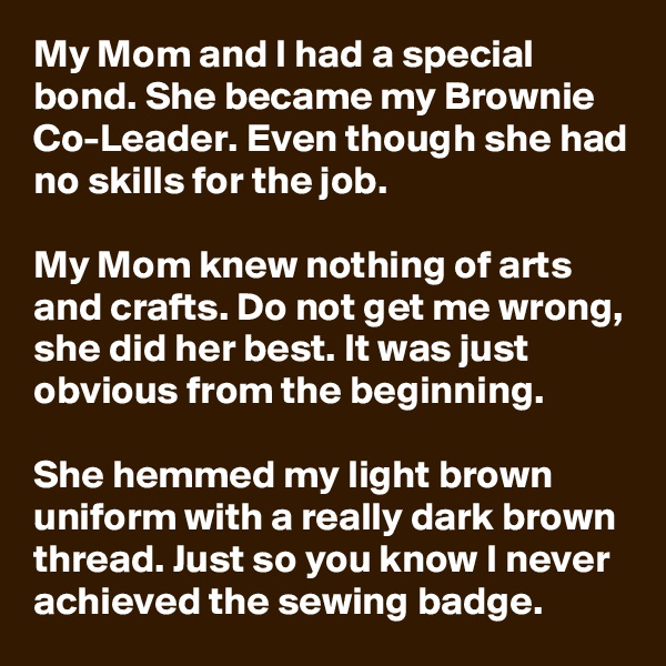 My Mom and I had a special bond. She became my Brownie Co-Leader. Even though she had no skills for the job.

My Mom knew nothing of arts and crafts. Do not get me wrong, she did her best. It was just obvious from the beginning. 

She hemmed my light brown uniform with a really dark brown thread. Just so you know I never achieved the sewing badge.