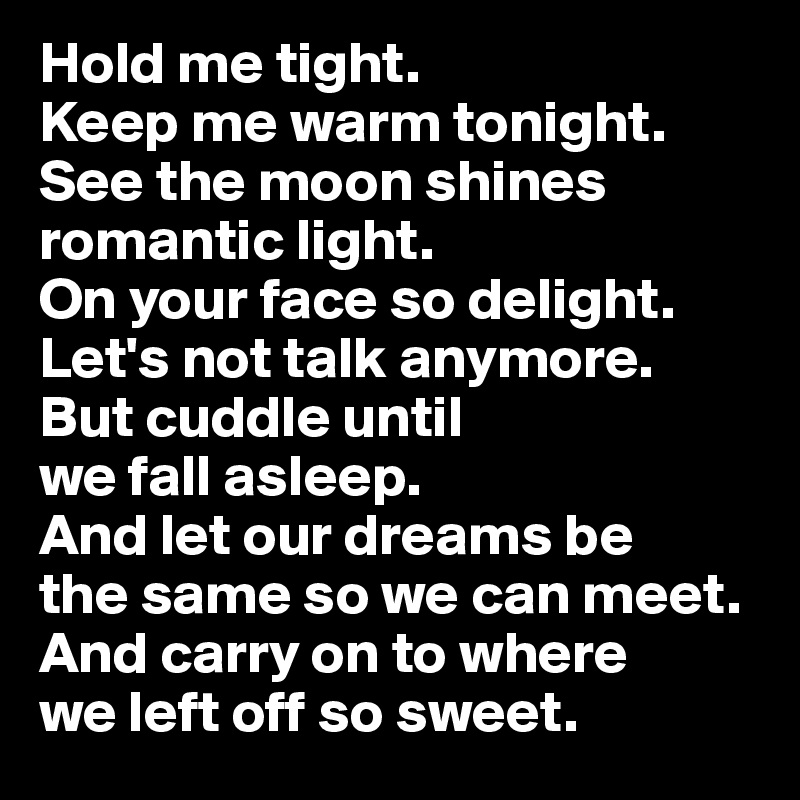Hold me tight. 
Keep me warm tonight. 
See the moon shines romantic light. 
On your face so delight. Let's not talk anymore. 
But cuddle until 
we fall asleep. 
And let our dreams be 
the same so we can meet. 
And carry on to where 
we left off so sweet.