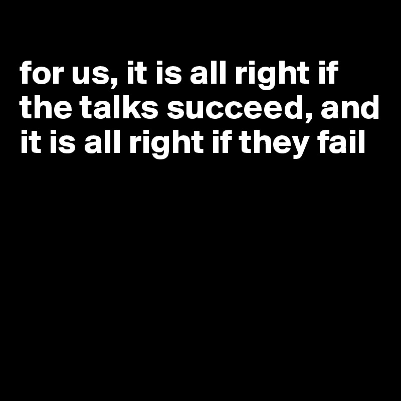 
for us, it is all right if the talks succeed, and it is all right if they fail





