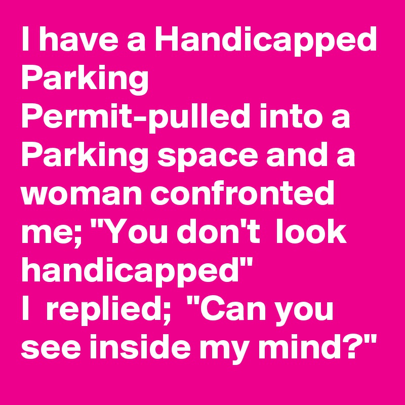 I have a Handicapped Parking Permit-pulled into a Parking space and a woman confronted me; "You don't  look handicapped"                   I  replied;  "Can you see inside my mind?"