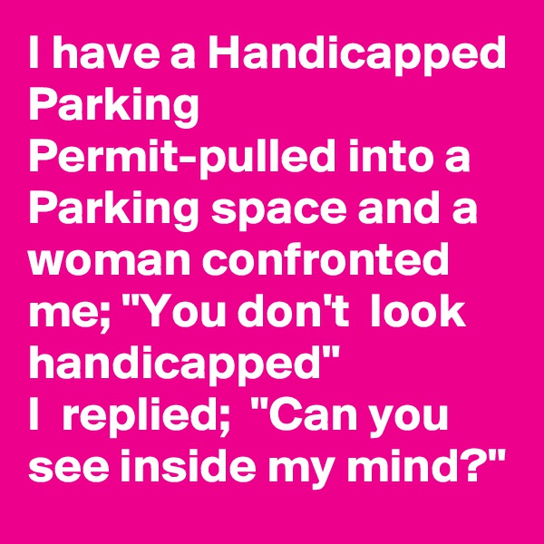 I have a Handicapped Parking Permit-pulled into a Parking space and a woman confronted me; "You don't  look handicapped"                   I  replied;  "Can you see inside my mind?"