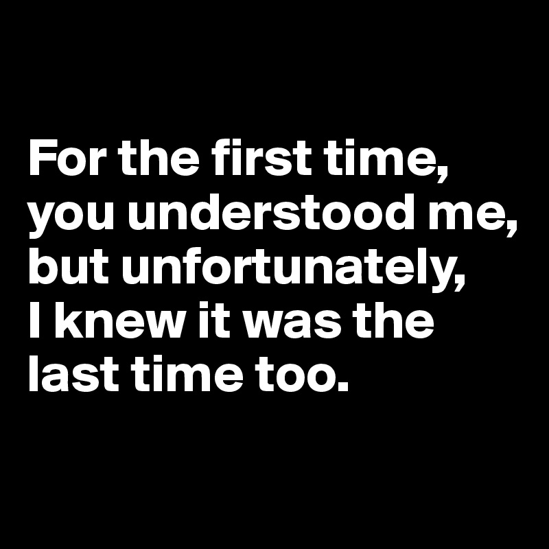 

For the first time, you understood me, but unfortunately,
I knew it was the last time too.

