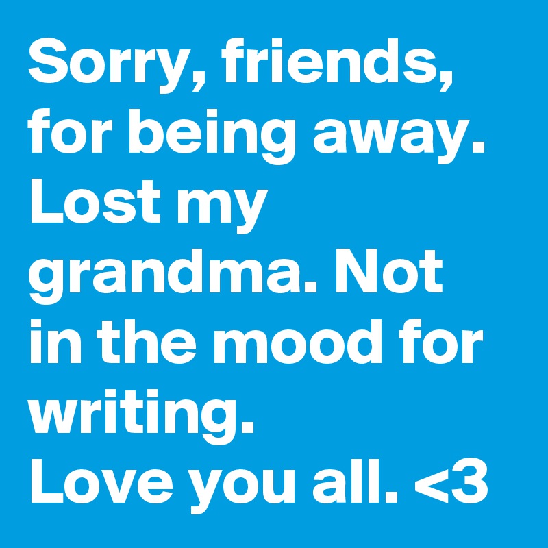 Sorry, friends, for being away. Lost my grandma. Not in the mood for writing. 
Love you all. <3