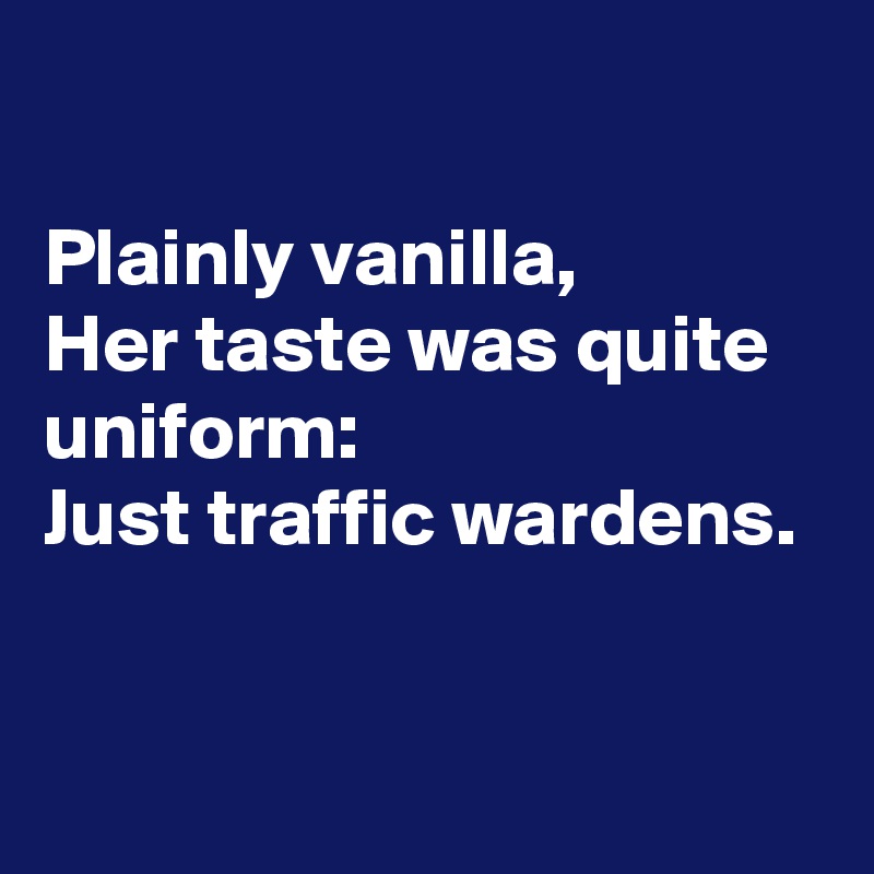 

Plainly vanilla,
Her taste was quite uniform:
Just traffic wardens.


