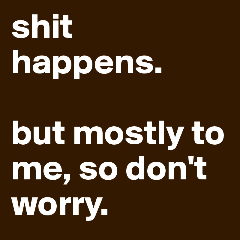 shit happens. but mostly to me, so don't worry. - Post by mojdilbere on ...