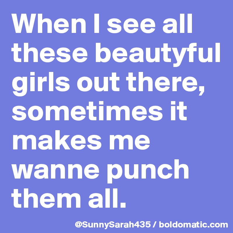 When I see all these beautyful girls out there, sometimes it makes me wanne punch them all.