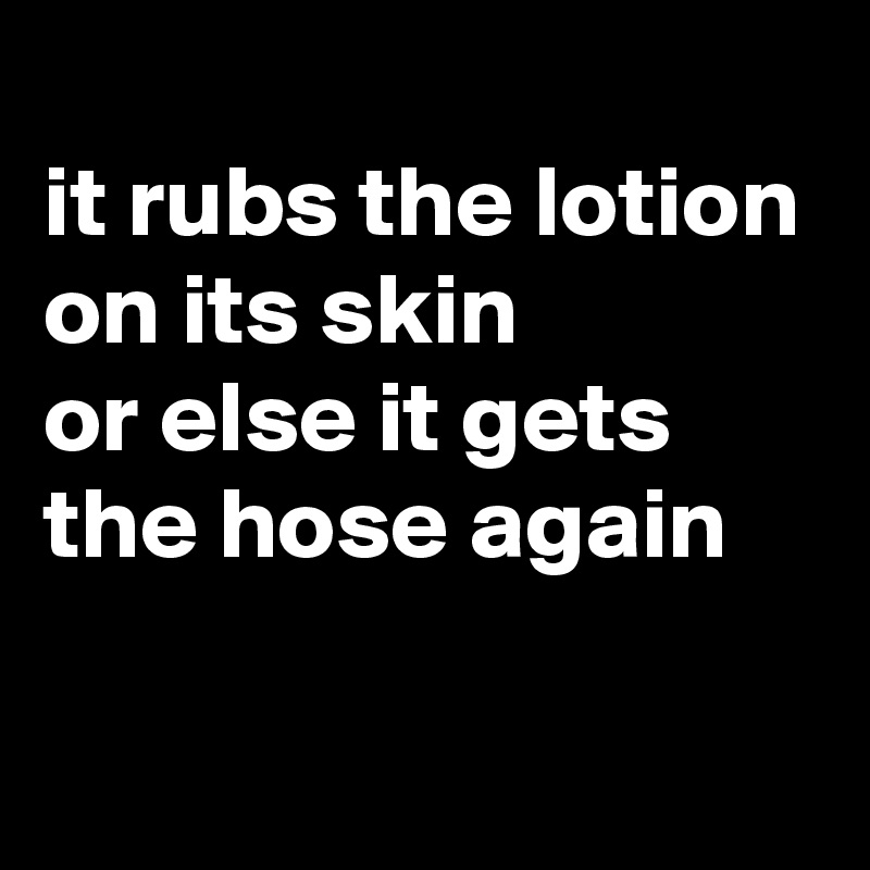 
it rubs the lotion on its skin 
or else it gets the hose again

