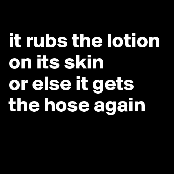 
it rubs the lotion on its skin 
or else it gets the hose again

