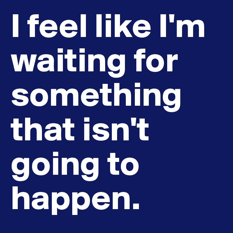 I feel like I'm waiting for something that isn't going to happen.