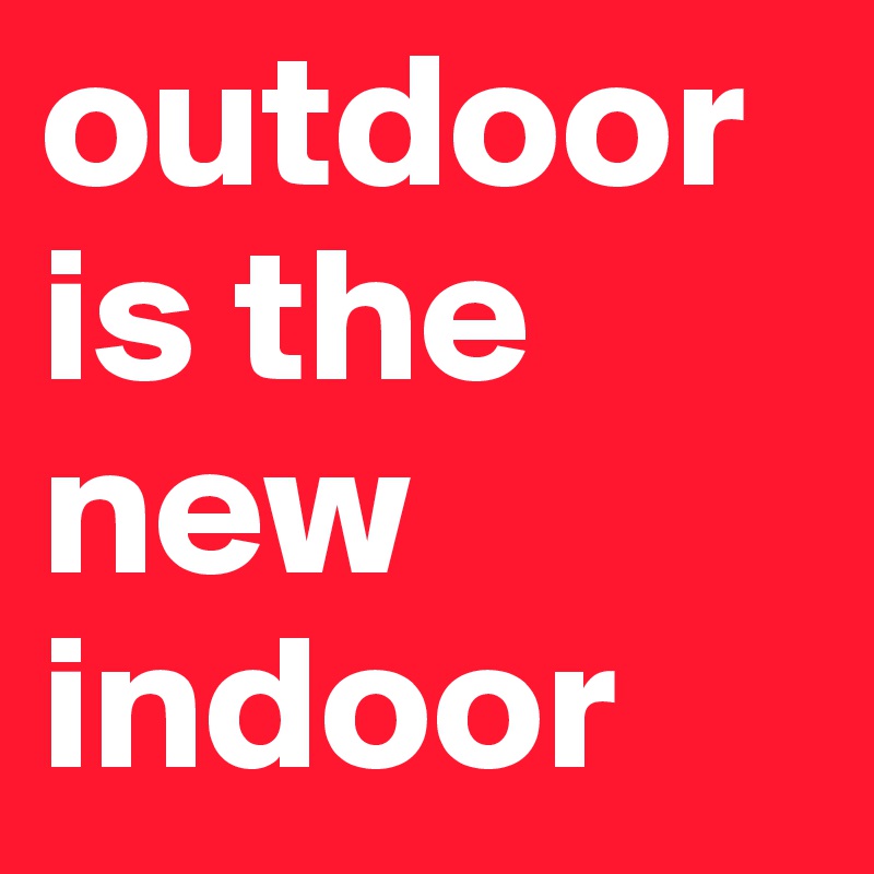 outdoor
is the new indoor