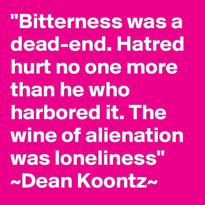 "Bitterness was a dead-end. Hatred hurt no one more than he who harbored it. The wine of alienation was loneliness"
~Dean Koontz~