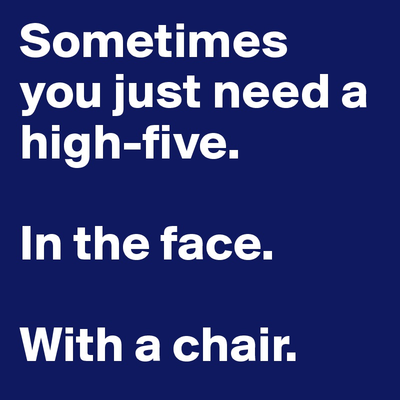 Sometimes you just need a high-five.

In the face.

With a chair.