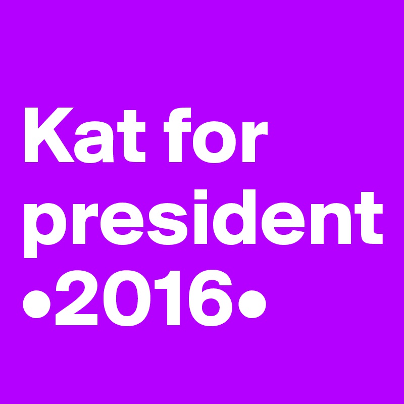 
Kat for president 
•2016•