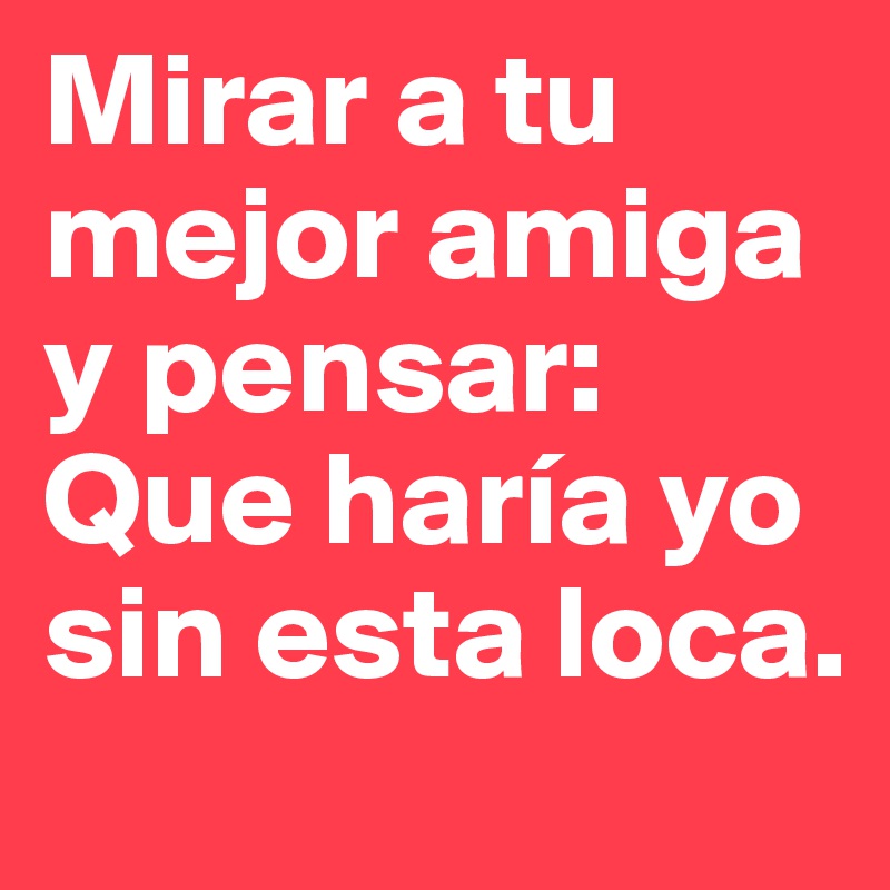 Mirar a tu mejor amiga y pensar: Que haría yo sin esta loca.