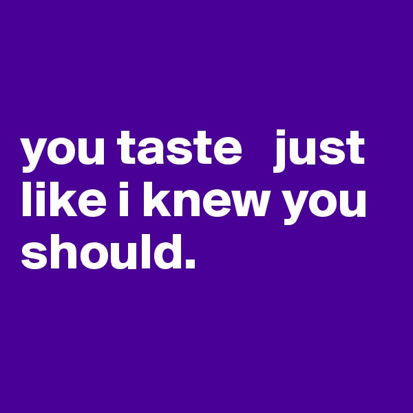

you taste   just like i knew you should. 

