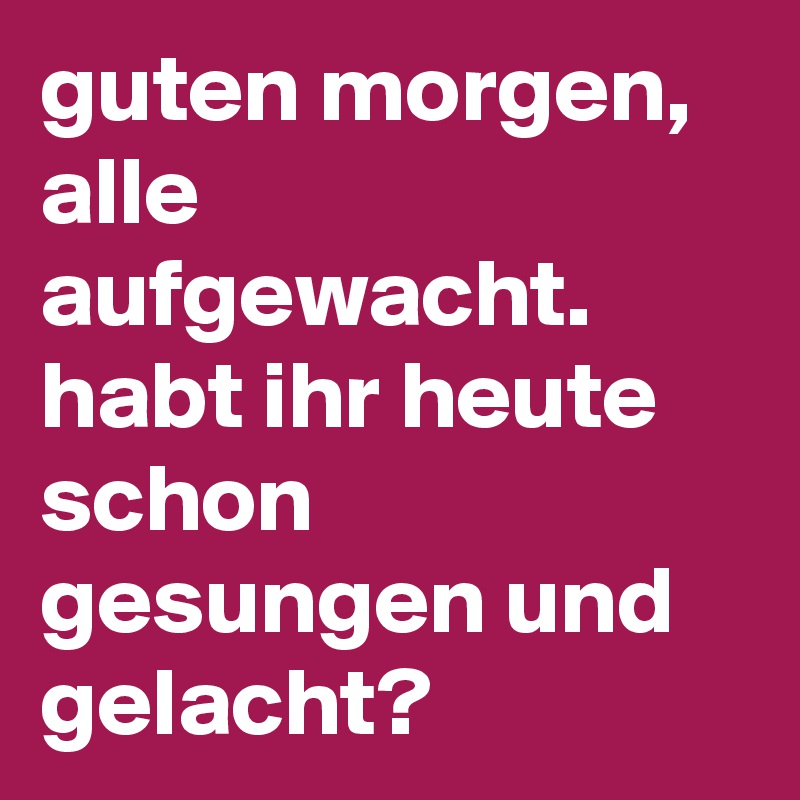 guten morgen, alle aufgewacht. habt ihr heute schon gesungen und gelacht?