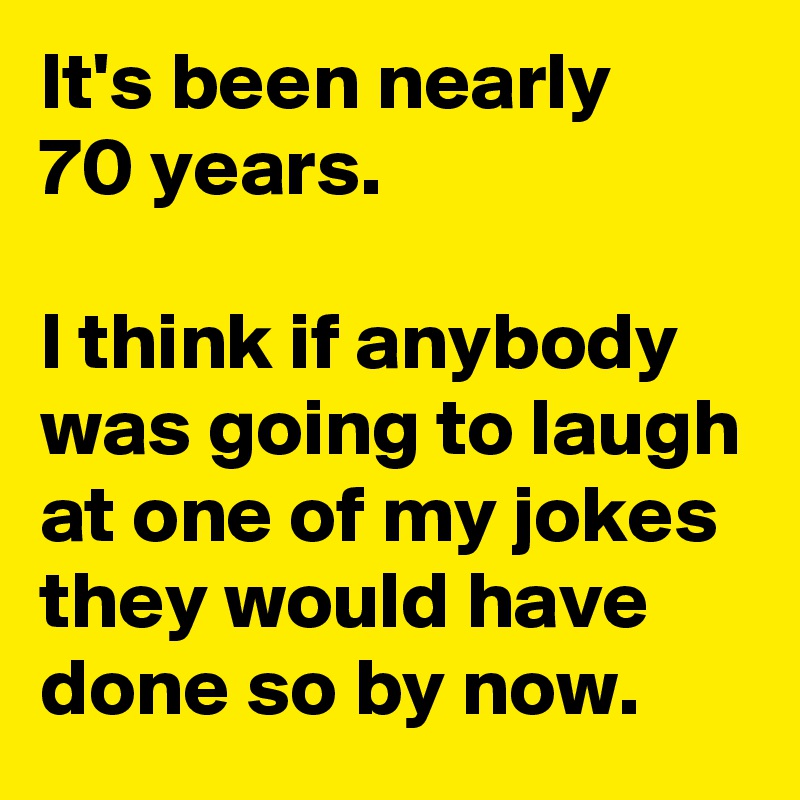 It's been nearly
70 years.

I think if anybody was going to laugh at one of my jokes they would have done so by now.