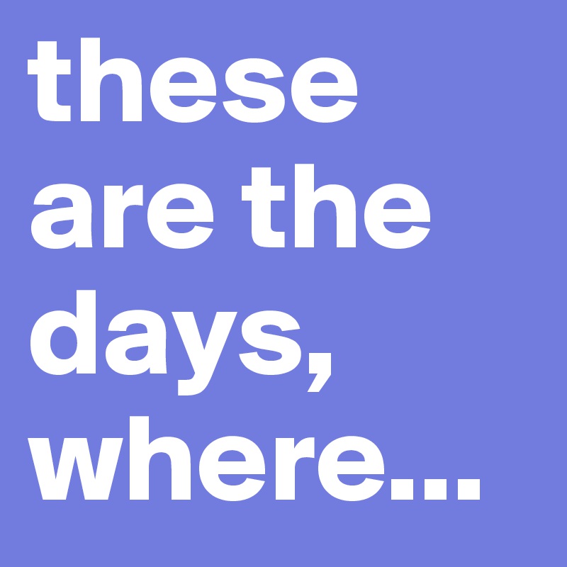 these are the days, where...