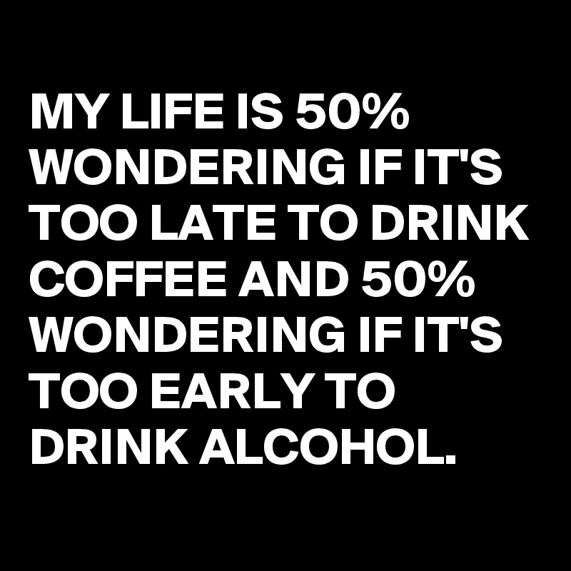 MY LIFE IS 50% WONDERING IF IT'S TOO LATE TO DRINK COFFEE AND 50% ...