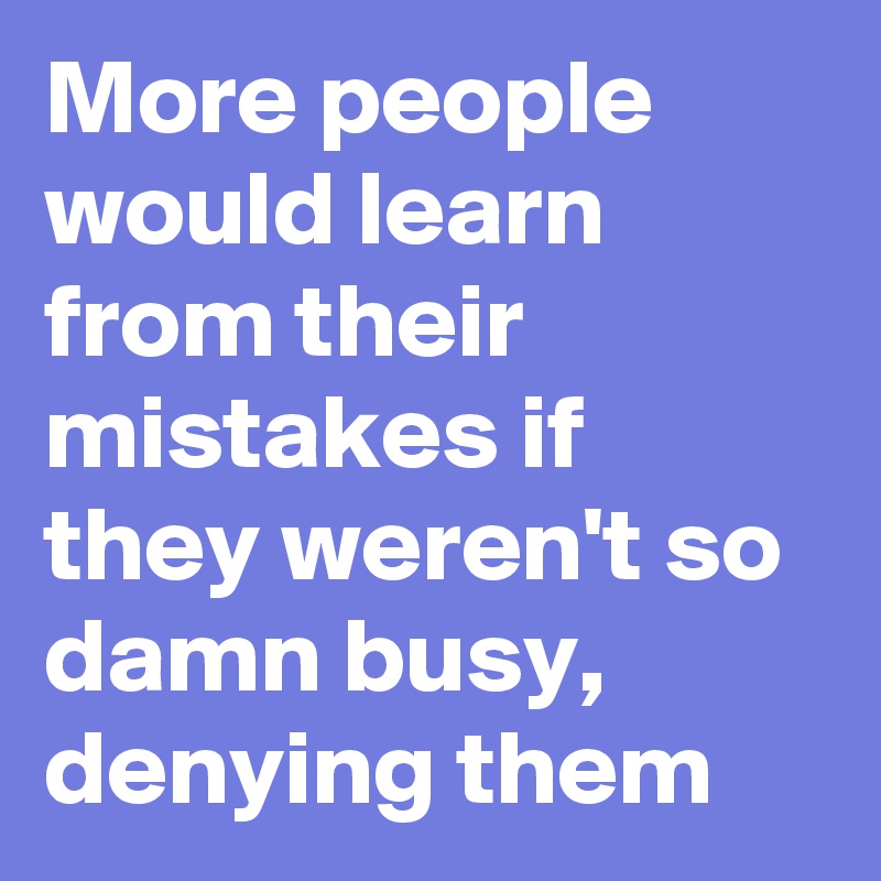More people would learn from their mistakes if they weren't so damn busy, denying them