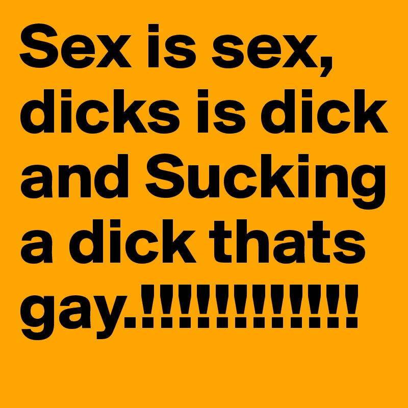 Sex is sex, dicks is dick and Sucking a dick thats gay.!!!!!!!!!!!!
