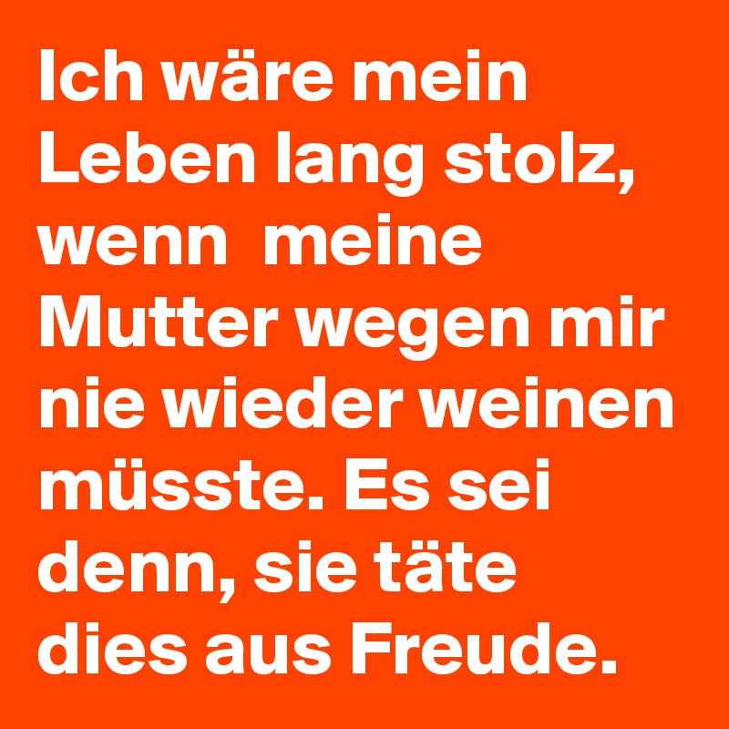 Ich wäre mein Leben lang stolz, wenn  meine Mutter wegen mir nie wieder weinen müsste. Es sei denn, sie täte dies aus Freude.