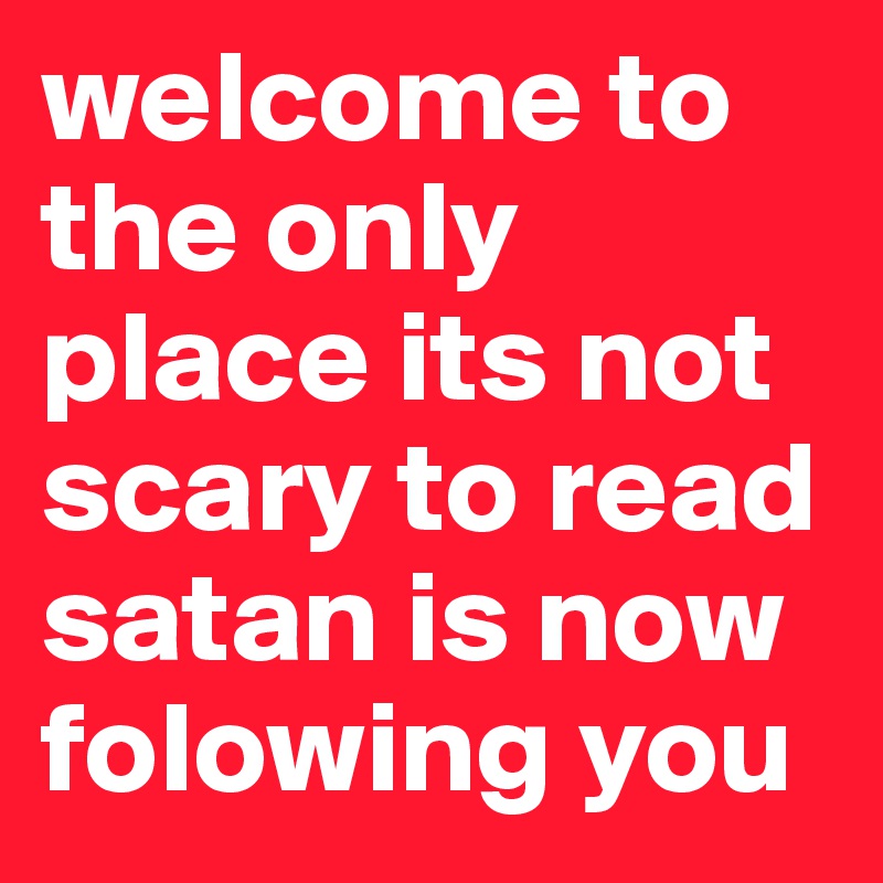 welcome to the only place its not scary to read
satan is now folowing you