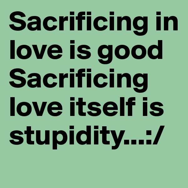 Sacrificing in love is good
Sacrificing love itself is stupidity...:/