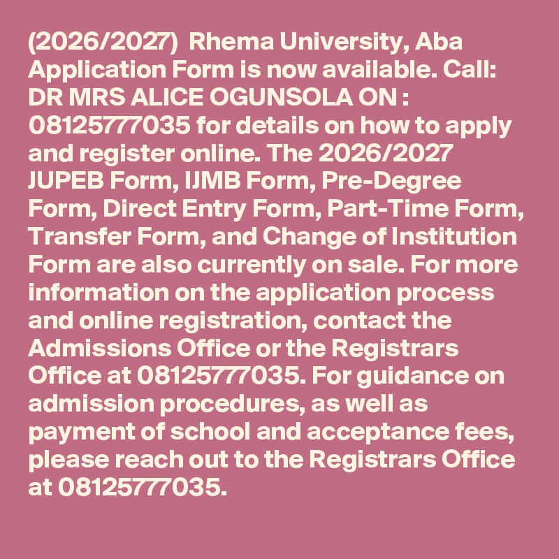 (2026/2027)  Rhema University, Aba Application Form is now available. Call: DR MRS ALICE OGUNSOLA ON : 08125777035 for details on how to apply and register online. The 2026/2027 JUPEB Form, IJMB Form, Pre-Degree Form, Direct Entry Form, Part-Time Form, Transfer Form, and Change of Institution Form are also currently on sale. For more information on the application process and online registration, contact the Admissions Office or the Registrars Office at 08125777035. For guidance on admission procedures, as well as payment of school and acceptance fees, please reach out to the Registrars Office at 08125777035.