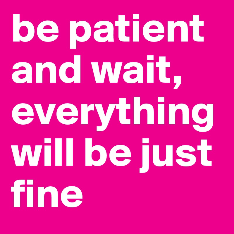 be patient and wait, everything will be just fine 