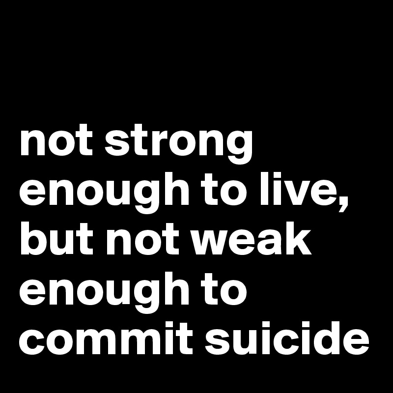 

not strong enough to live, but not weak enough to commit suicide