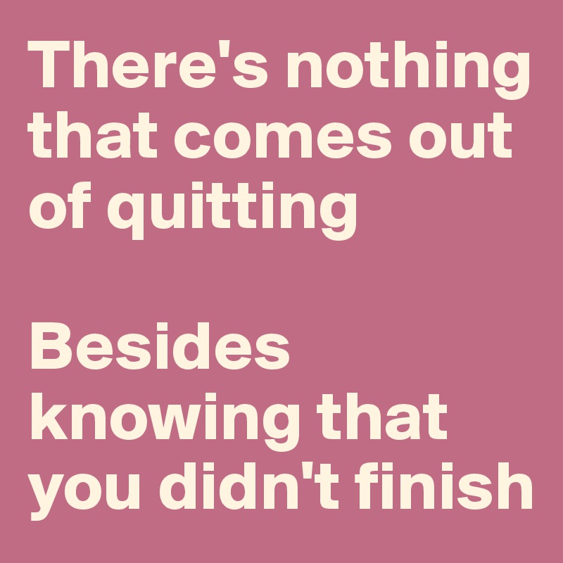 Theres Nothing That Comes Out Of Quitting Besides Knowing That You