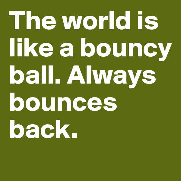 The world is like a bouncy ball. Always bounces back.