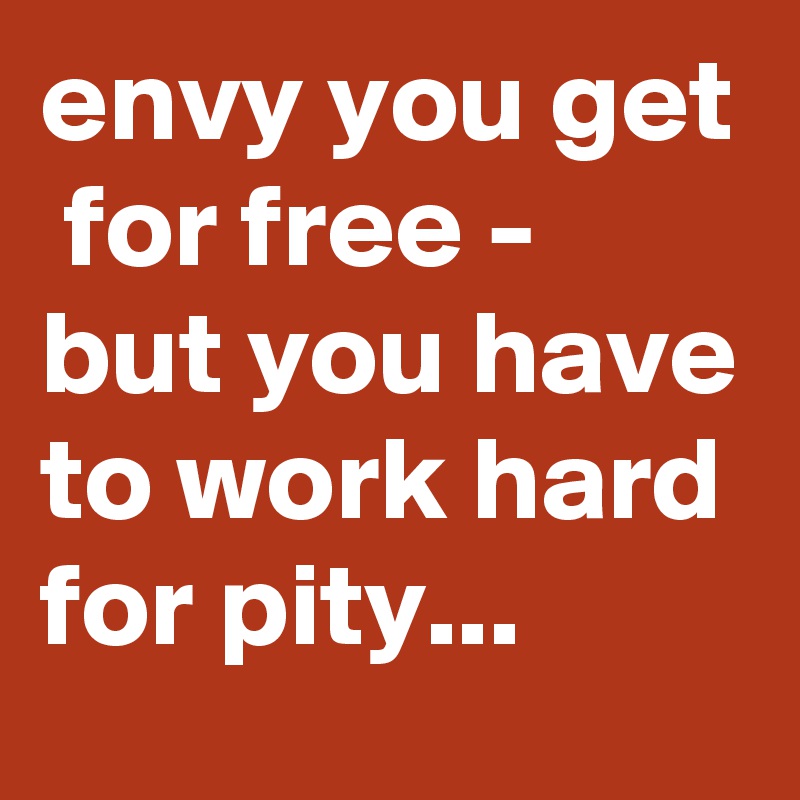 envy you get  for free - but you have to work hard for pity...