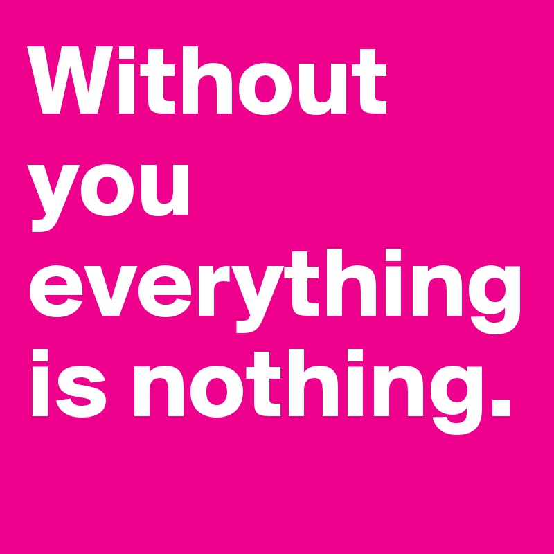 Without you everything is nothing.