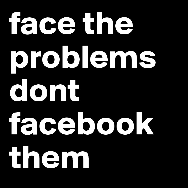 face the problems
dont facebook them