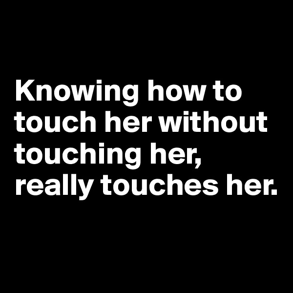 

Knowing how to touch her without touching her, really touches her.

