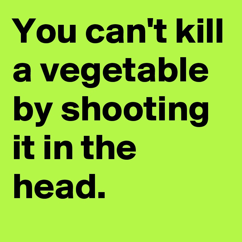 You can't kill a vegetable by shooting it in the head. 