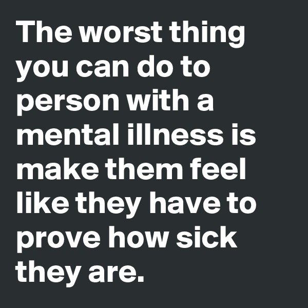 The worst thing you can do to person with a mental illness is make them feel like they have to prove how sick they are.