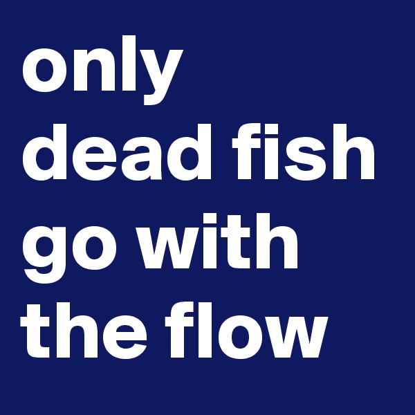 only dead fish go with the flow