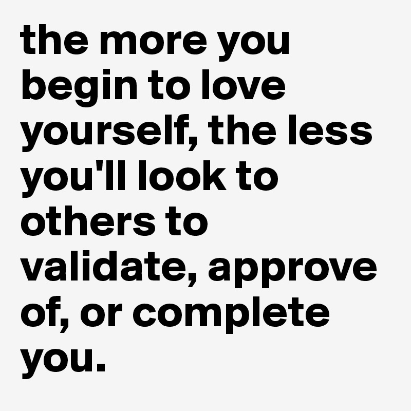 the more you begin to love yourself, the less you'll look to others to validate, approve of, or complete you.